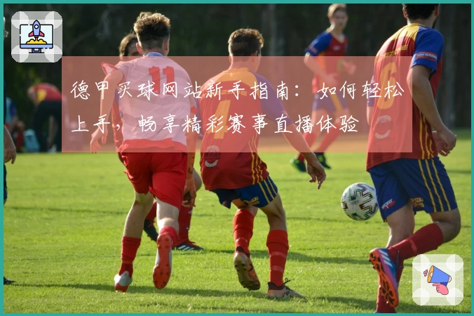 德甲买球网站新手指南：如何轻松上手，畅享精彩赛事直播体验