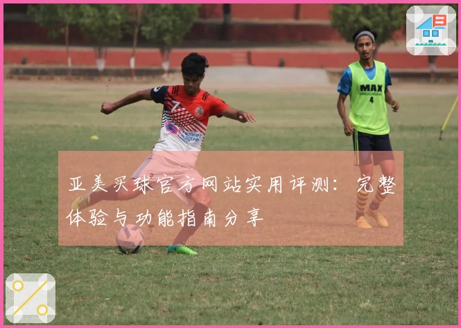 亚美买球官方网站实用评测：完整体验与功能指南分享