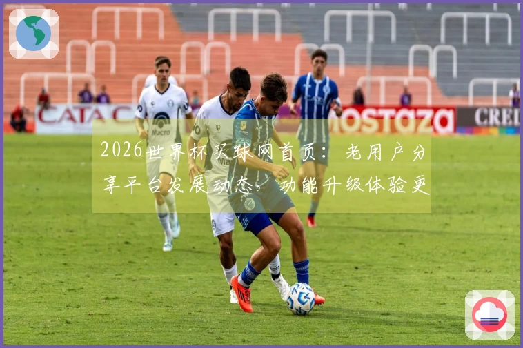 2026世界杯买球网首页：老用户分享平台发展动态，功能升级体验更顺畅