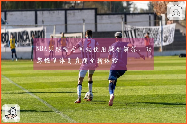 NBA买球官方网站使用疑难解答，助您畅享体育直播全新体验