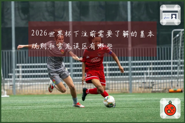 2026世界杯下注前需要了解的基本规则和常见误区有哪些