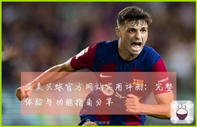 亚美买球官方网站实用评测：完整体验与功能指南分享